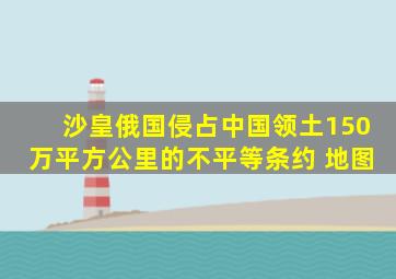 沙皇俄国侵占中国领土150万平方公里的不平等条约 地图